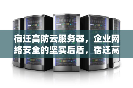 宿迁高防云服务器，企业网络安全的坚实后盾，宿迁高防服务器ylcxidc
