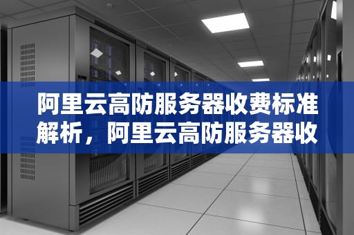 阿里云高防服务器收费标准解析，阿里云高防服务器收费多少