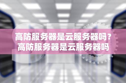 高防服务器是云服务器吗？高防服务器是云服务器吗