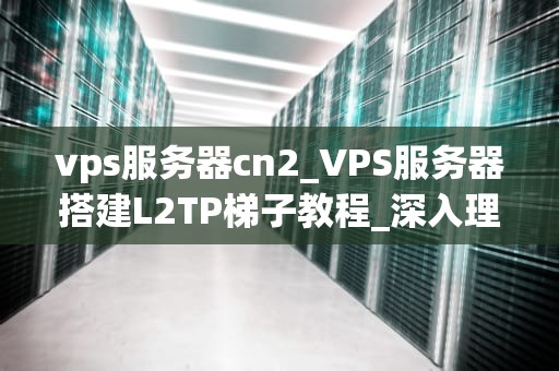 vps服务器cn2_VPS服务器搭建L2TP梯子教程_深入理解VPS服务器CN2