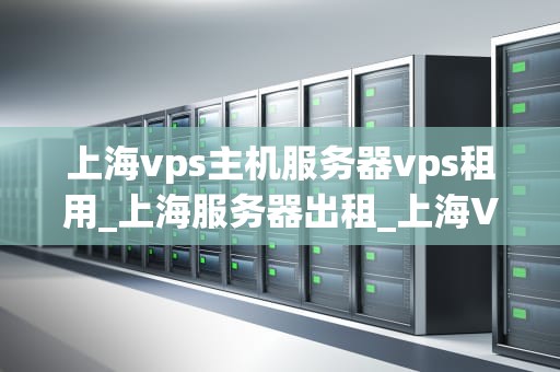上海vps主机服务器vps租用_上海服务器出租_上海VPS主机服务器租用的全面解析
