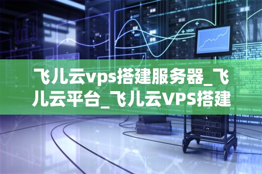 飞儿云vps搭建服务器_飞儿云平台_飞儿云VPS搭建服务器的全面指南