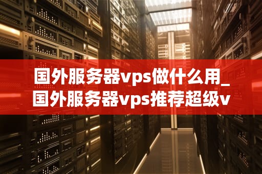 国外服务器vps做什么用_国外服务器vps推荐超级vps管理器_国外服务器VPS的用途及其优势