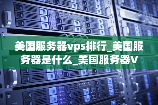 美国服务器vps排行_美国服务器是什么_美国服务器VPS排行榜：深度分析与推荐