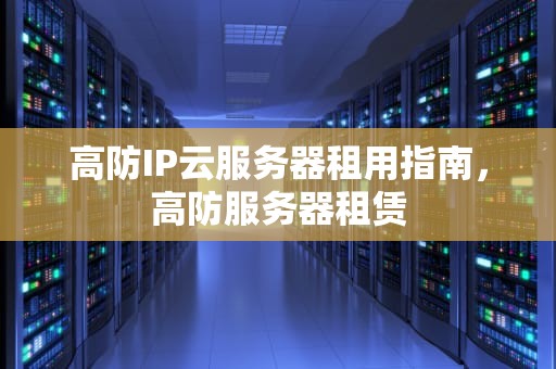 高防IP云服务器租用指南，高防服务器租赁