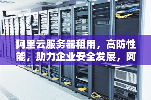 阿里云服务器租用，高防性能，助力企业安全发展，阿里云服务器租用价格