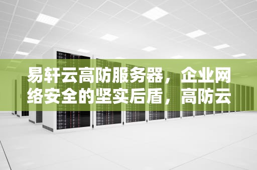 易轩云高防服务器，企业网络安全的坚实后盾，高防云服务器推荐