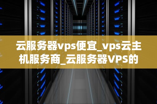 云服务器vps便宜_vps云主机服务商_云服务器VPS的便宜优势及其应用