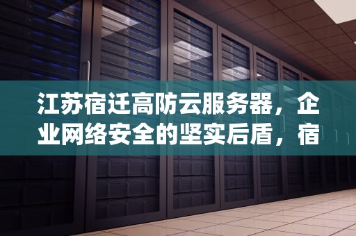 江苏宿迁高防云服务器，企业网络安全的坚实后盾，宿迁高防服务器ylcxidc