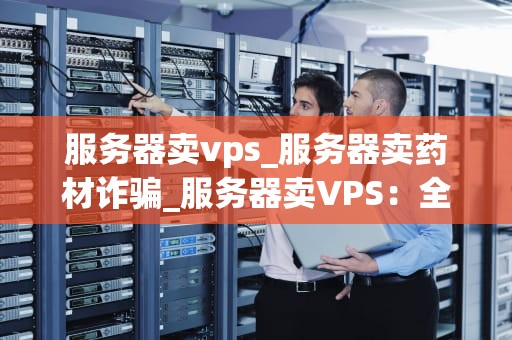 服务器卖vps_服务器卖药材诈骗_服务器卖VPS：全面解析与实践
