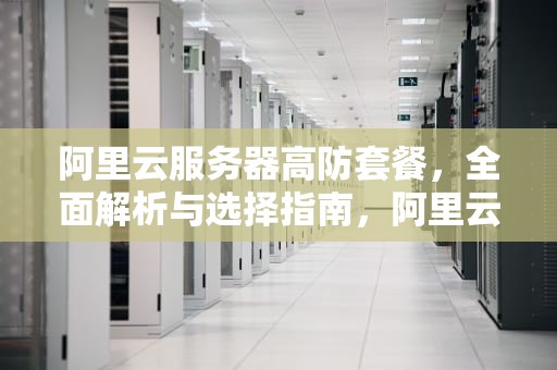 阿里云服务器高防套餐，全面解析与选择指南，阿里云服务器高防套餐是什么