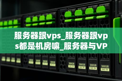 服务器跟vps_服务器跟vps都是机房嘛_服务器与VPS的比较与选择