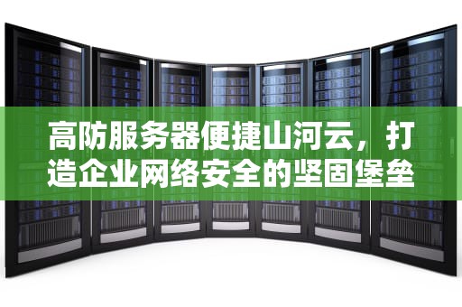 高防服务器便捷山河云，打造企业网络安全的坚固堡垒，高防服务器出众山河云
