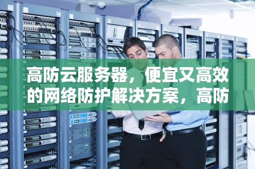 高防云服务器，便宜又高效的网络防护解决方案，高防云服务器哪家便宜