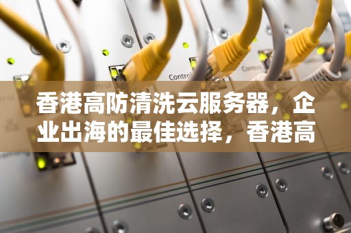 香港高防清洗云服务器，企业出海的最佳选择，香港高防服务器怎么样