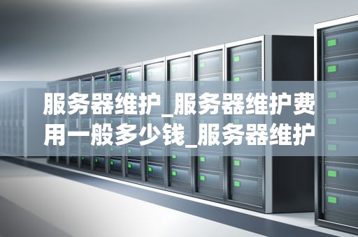 服务器维护_服务器维护费用一般多少钱_服务器维护的重要性与实施策略