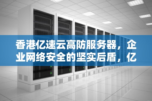 香港亿速云高防服务器，企业网络安全的坚实后盾，亿速云香港服务器怎么样