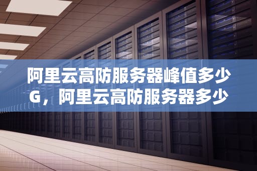 阿里云高防服务器峰值多少G，阿里云高防服务器多少钱