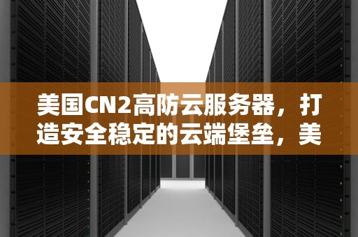 美国CN2高防云服务器，打造安全稳定的云端堡垒，美国高防服务器哪家好