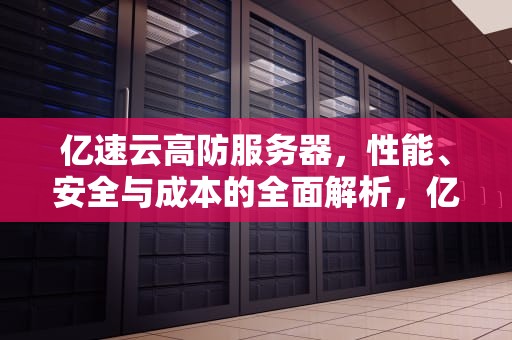 亿速云高防服务器，性能、安全与成本的全面解析，亿速云高防服务器怎么样啊