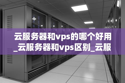 云服务器和vps的哪个好用_云服务器和vps区别_云服务器与VPS的深度比较：哪个更好用？