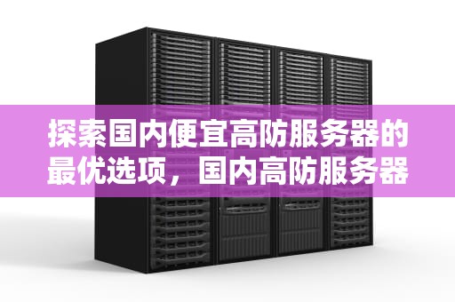 探索国内便宜高防服务器的最优选项，国内高防服务器哪个好