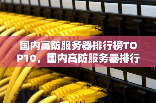 国内高防服务器排行榜TOP10，国内高防服务器排行榜最新