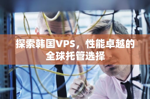 探索韩国VPS，性能卓越的全球托管选择