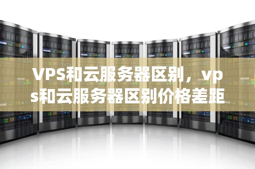 VPS和云服务器区别，vps和云服务器区别价格差距
