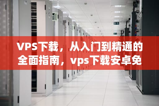 VPS下载，从入门到精通的全面指南，vps下载安卓免费