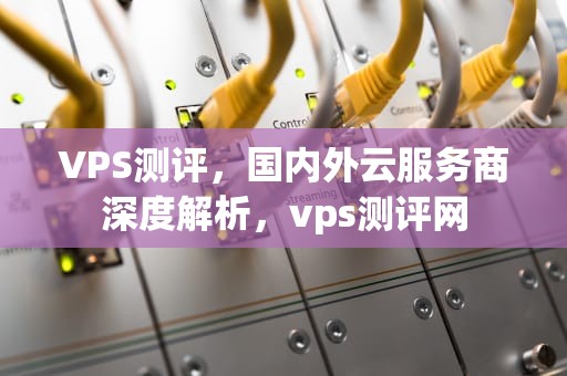VPS测评，国内外云服务商深度解析，vps测评网