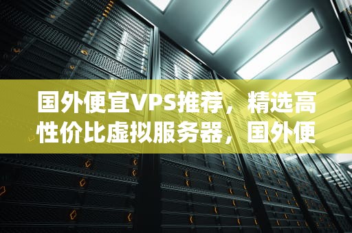 国外便宜VPS推荐，精选高性价比虚拟服务器，国外便宜vps推荐吗