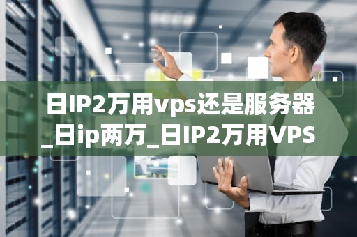日IP2万用vps还是服务器_日ip两万_日IP2万用VPS还是服务器？