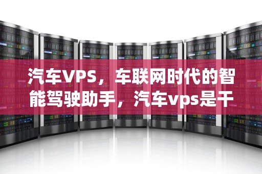 汽车VPS，车联网时代的智能驾驶助手，汽车vps是干嘛用的