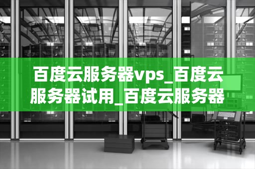百度云服务器vps_百度云服务器试用_百度云服务器VPS的全面解析
