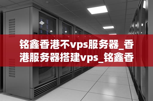 铭鑫香港不vps服务器_香港服务器搭建vps_铭鑫香港不VPS服务器的优势与应用