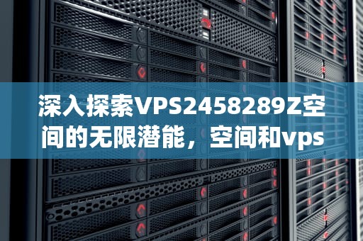 深入探索VPS2458289Z空间的无限潜能，空间和vps的区别