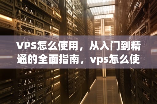 VPS怎么使用，从入门到精通的全面指南，vps怎么使用教程