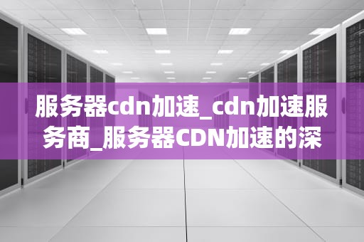 服务器cdn加速_cdn加速服务商_服务器CDN加速的深度解析