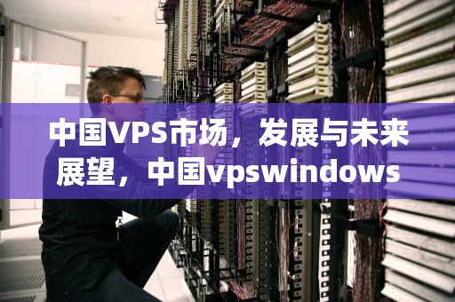 中国VPS市场，发展与未来展望，中国vpswindows国内