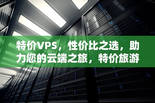特价VPS，性价比之选，助力您的云端之旅，特价旅游团