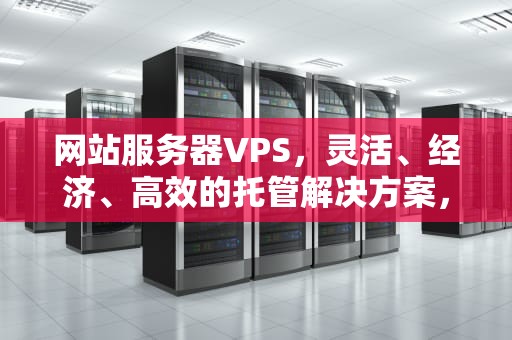 网站服务器VPS，灵活、经济、高效的托管解决方案，网站服务器租赁
