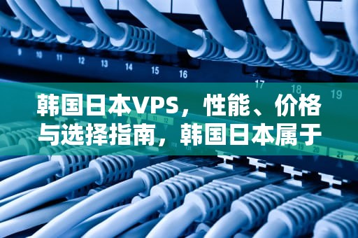 韩国日本VPS，性能、价格与选择指南，韩国日本属于亚洲还是欧洲