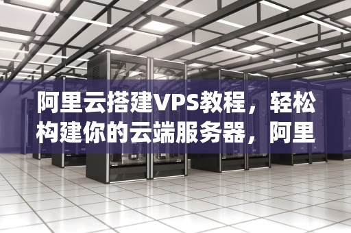 阿里云搭建VPS教程，轻松构建你的云端服务器，阿里云搭建vps访问外网