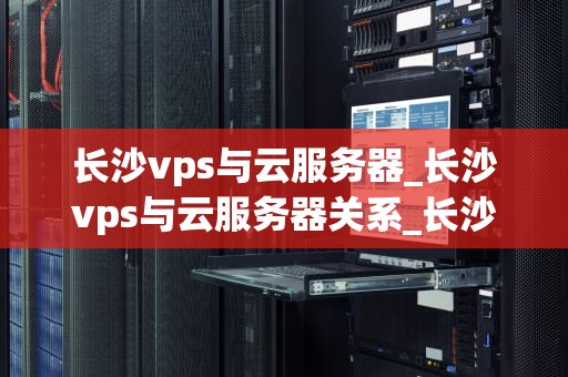长沙vps与云服务器_长沙vps与云服务器关系_长沙VPS与云服务器的比较与选择