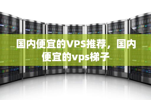 国内便宜的VPS推荐，国内便宜的vps梯子
