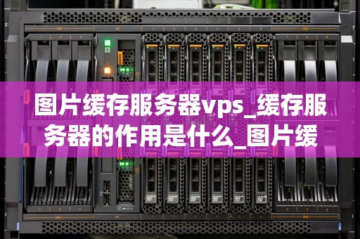 图片缓存服务器vps_缓存服务器的作用是什么_图片缓存服务器VPS的优化与应用