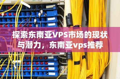 探索东南亚VPS市场的现状与潜力，东南亚vps推荐