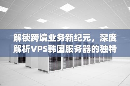解锁跨境业务新纪元，深度解析VPS韩国服务器的独特优势与选择策略，韩国vps国外服务器