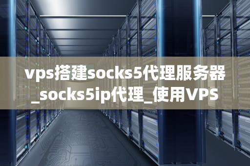 vps搭建socks5代理服务器_socks5ip代理_使用VPS搭建Socks5代理服务器的详细指南